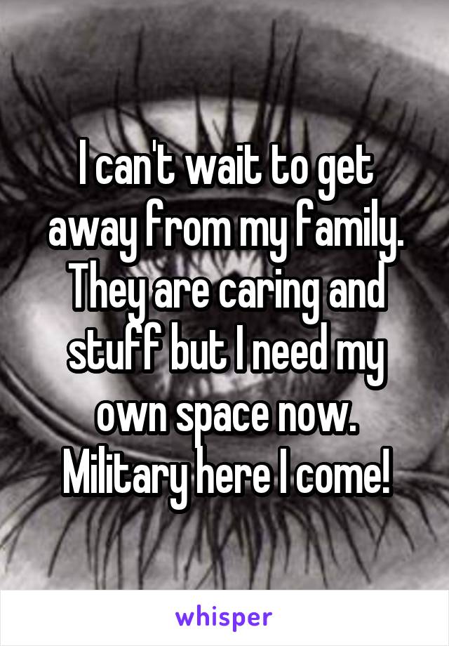 I can't wait to get away from my family. They are caring and stuff but I need my own space now. Military here I come!