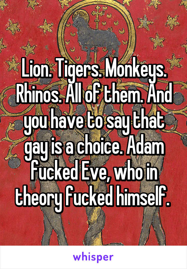 Lion. Tigers. Monkeys. Rhinos. All of them. And you have to say that gay is a choice. Adam fucked Eve, who in theory fucked himself. 