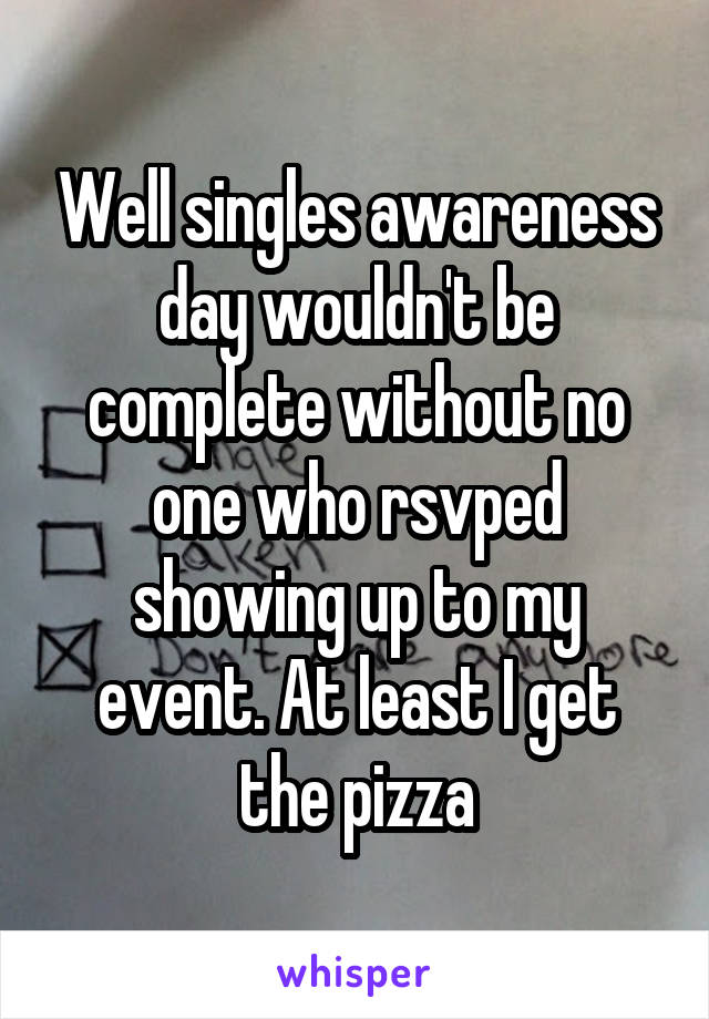 Well singles awareness day wouldn't be complete without no one who rsvped showing up to my event. At least I get the pizza