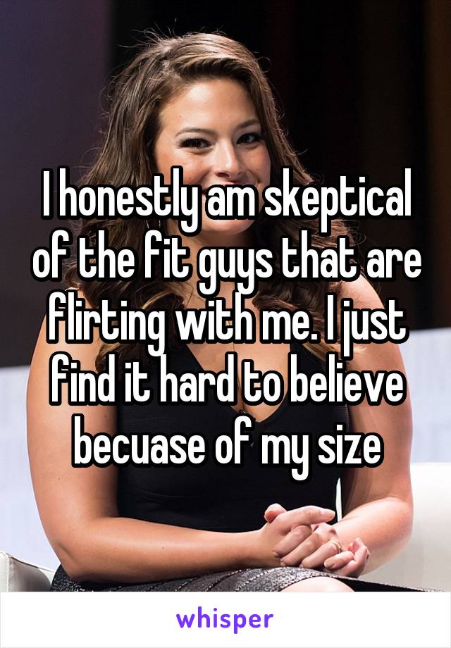 I honestly am skeptical of the fit guys that are flirting with me. I just find it hard to believe becuase of my size