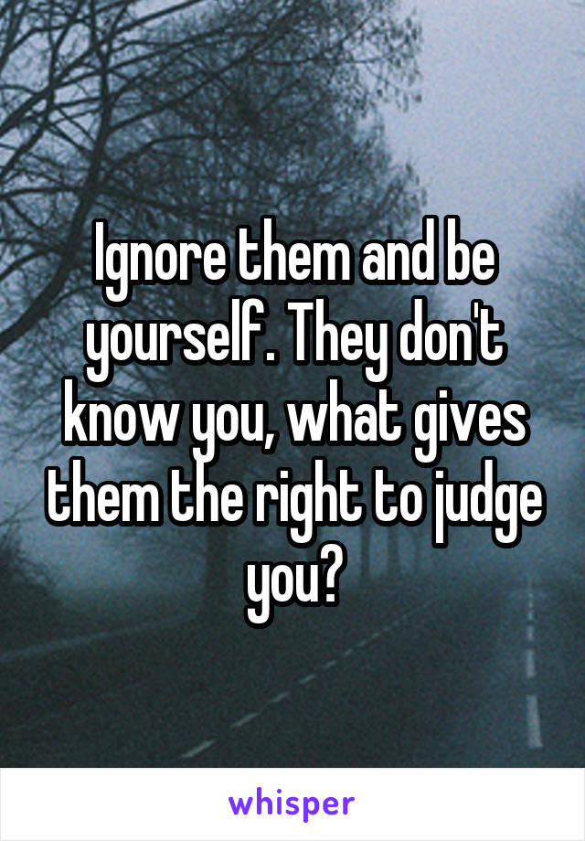 Ignore them and be yourself. They don't know you, what gives them the right to judge you?