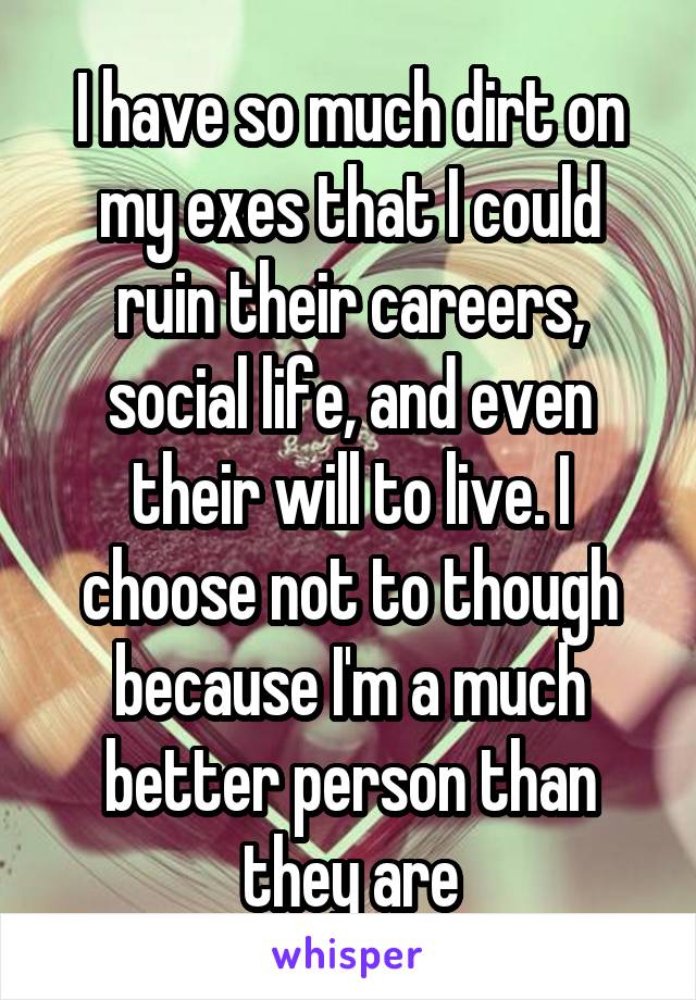 I have so much dirt on my exes that I could ruin their careers, social life, and even their will to live. I choose not to though because I'm a much better person than they are