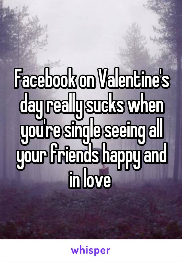 Facebook on Valentine's day really sucks when you're single seeing all your friends happy and in love 