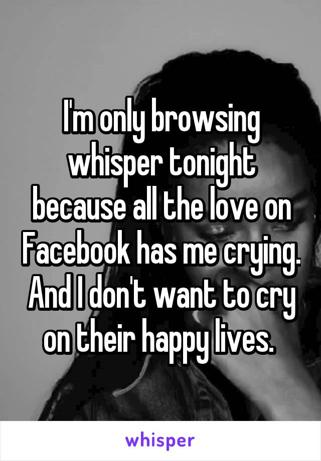 I'm only browsing whisper tonight because all the love on Facebook has me crying. And I don't want to cry on their happy lives. 