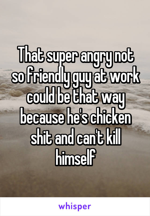 That super angry not so friendly guy at work could be that way because he's chicken shit and can't kill himself