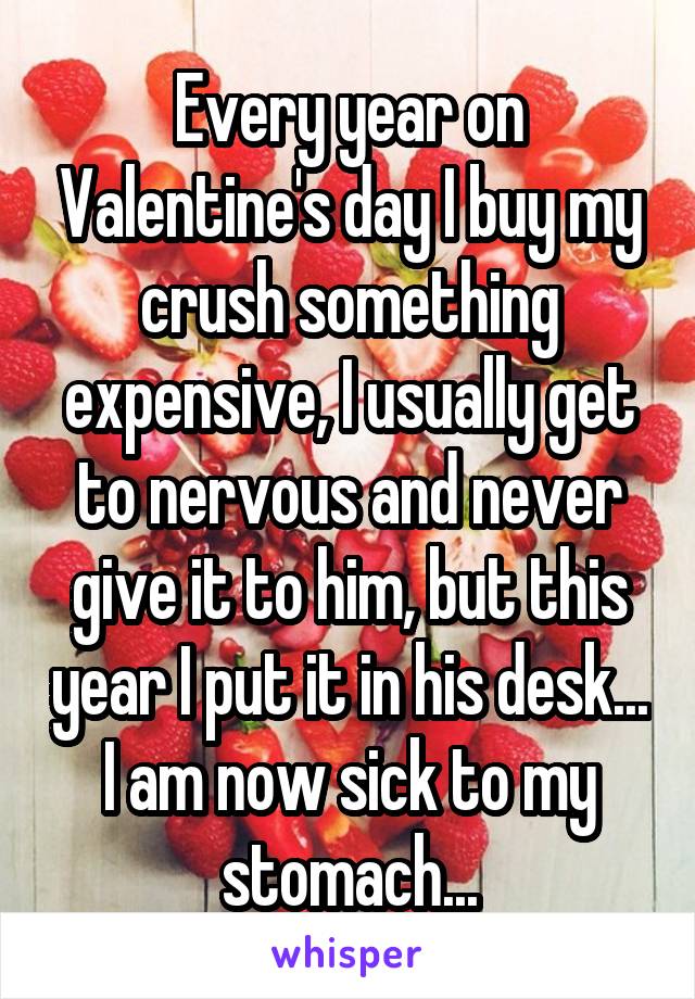 Every year on Valentine's day I buy my crush something expensive, I usually get to nervous and never give it to him, but this year I put it in his desk... I am now sick to my stomach...