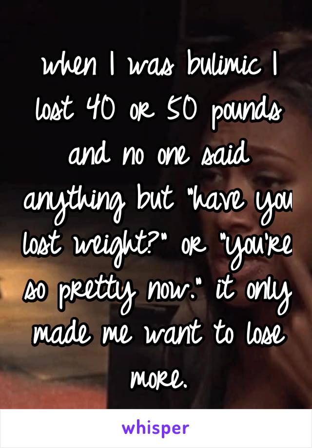 when I was bulimic I lost 40 or 50 pounds and no one said anything but "have you lost weight?" or "you're so pretty now." it only made me want to lose more.