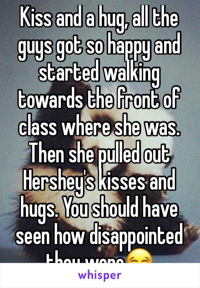 Kiss and a hug, all the guys got so happy and started walking towards the front of class where she was. Then she pulled out Hershey's kisses and hugs. You should have seen how disappointed they were😂