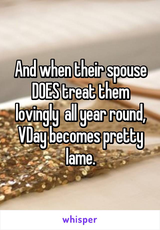 And when their spouse DOES treat them lovingly  all year round, VDay becomes pretty lame.