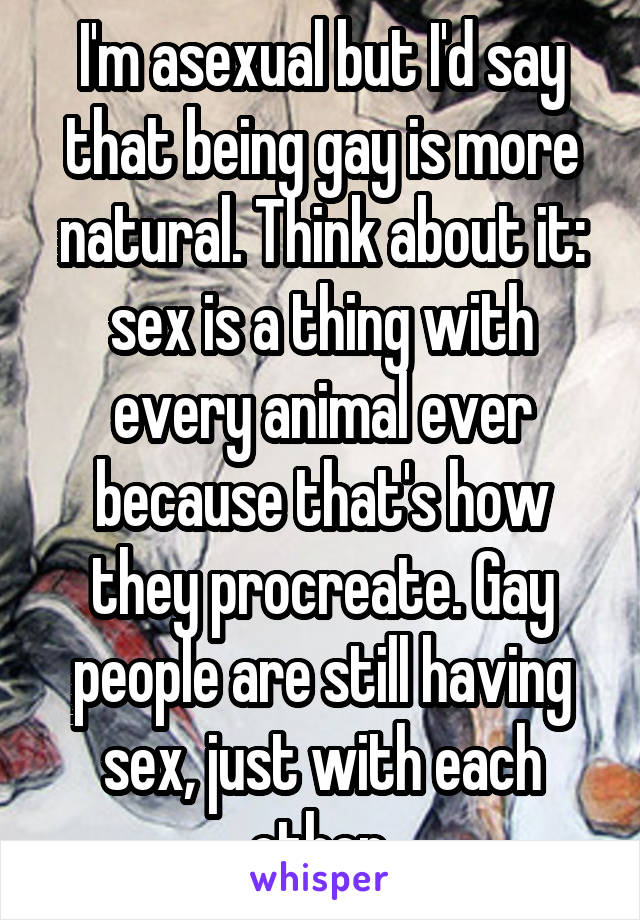 I'm asexual but I'd say that being gay is more natural. Think about it: sex is a thing with every animal ever because that's how they procreate. Gay people are still having sex, just with each other.