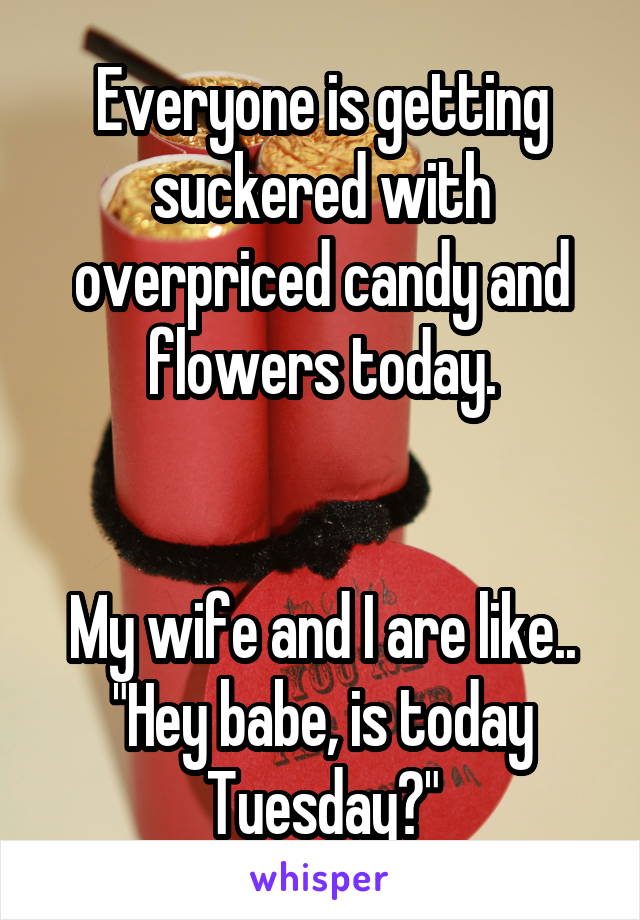 Everyone is getting suckered with overpriced candy and flowers today.


My wife and I are like..
"Hey babe, is today Tuesday?"