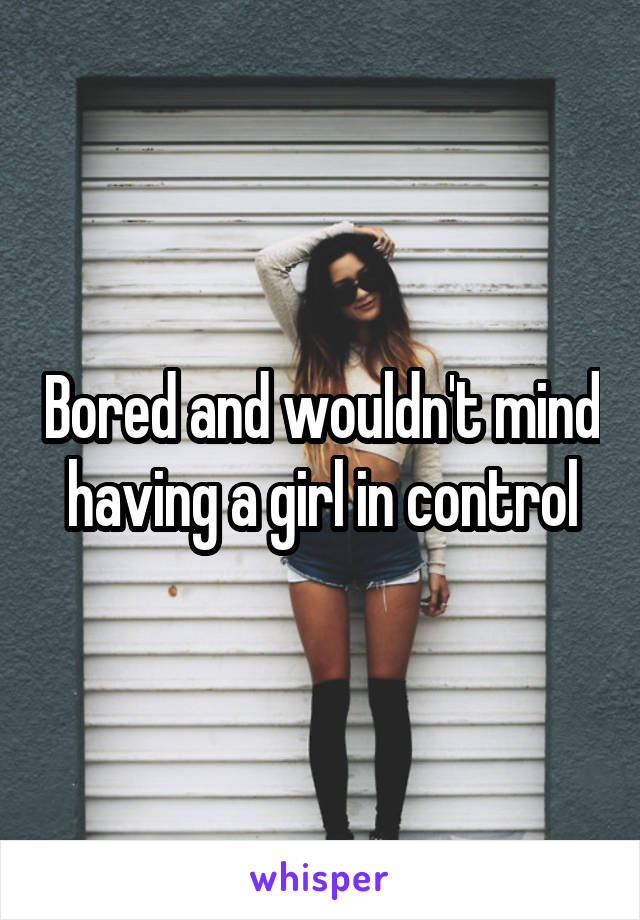 Bored and wouldn't mind having a girl in control