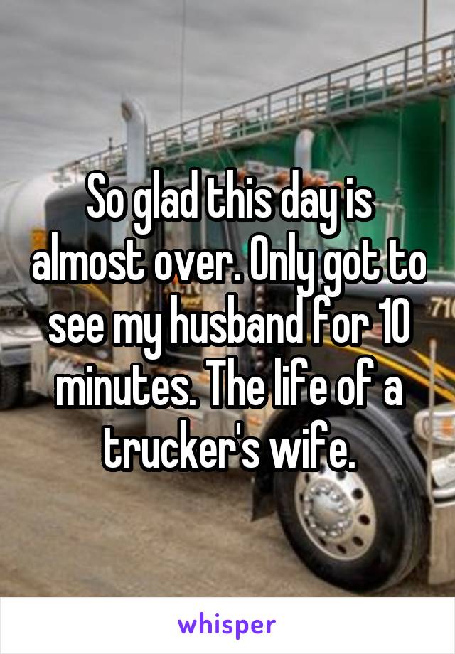 So glad this day is almost over. Only got to see my husband for 10 minutes. The life of a trucker's wife.