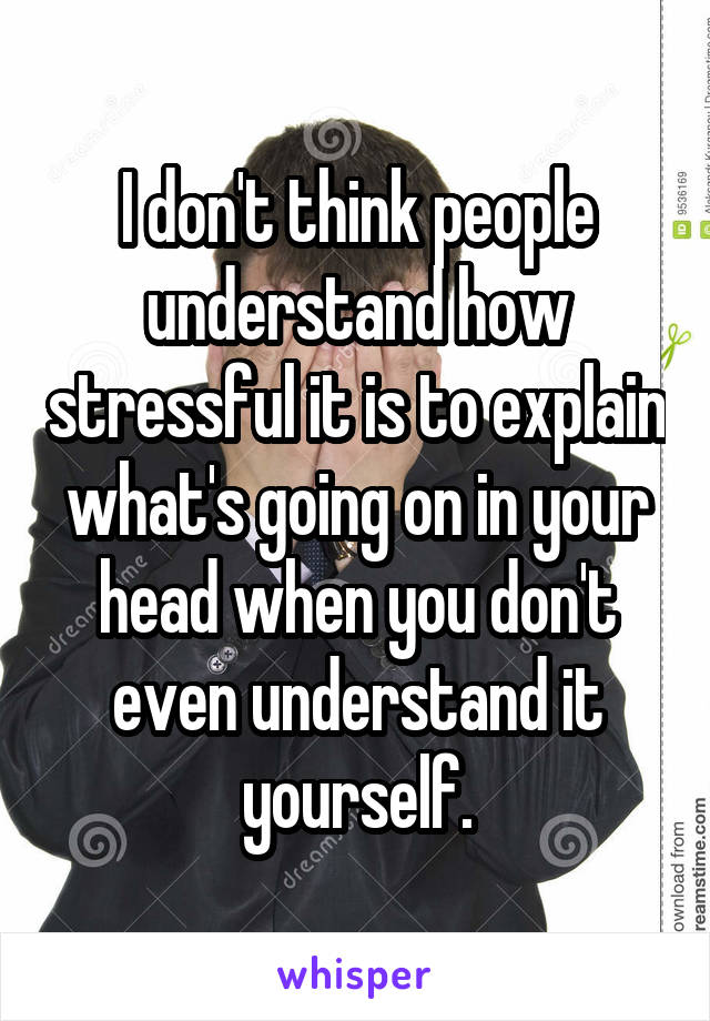 I don't think people understand how stressful it is to explain what's going on in your head when you don't even understand it yourself.