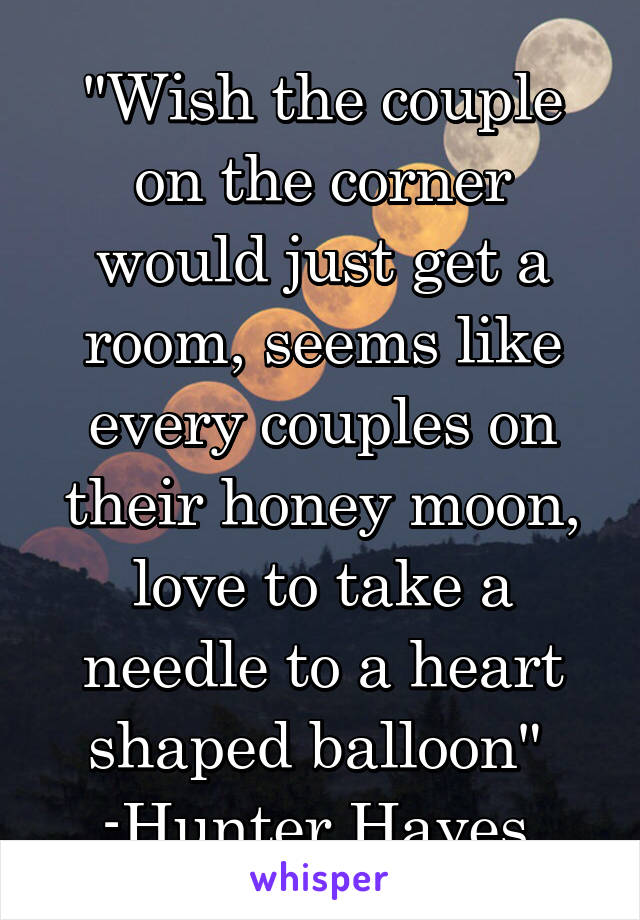 "Wish the couple on the corner would just get a room, seems like every couples on their honey moon, love to take a needle to a heart shaped balloon" 
-Hunter Hayes 