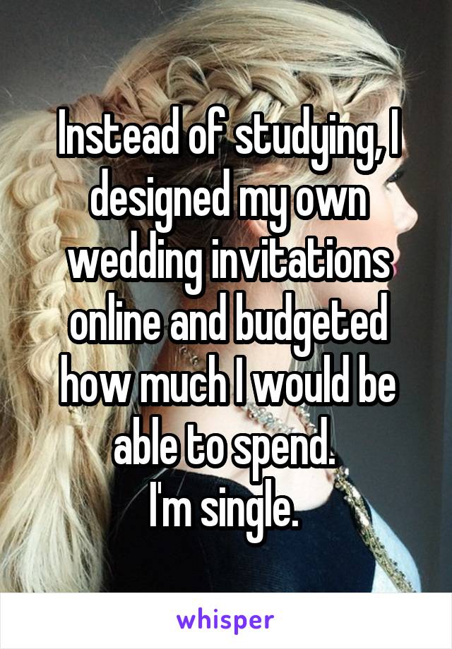 Instead of studying, I designed my own wedding invitations online and budgeted how much I would be able to spend. 
I'm single. 