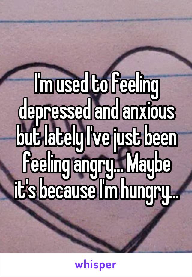 I'm used to feeling depressed and anxious but lately I've just been feeling angry... Maybe it's because I'm hungry...