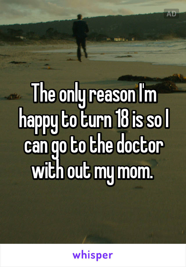 The only reason I'm happy to turn 18 is so I can go to the doctor with out my mom. 