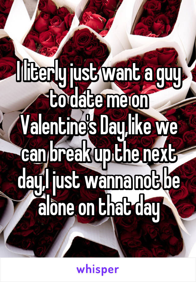 I literly just want a guy to date me on Valentine's Day,like we can break up the next day,I just wanna not be alone on that day