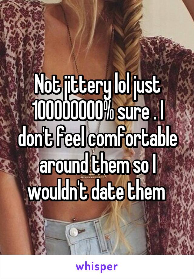 Not jittery lol just 100000000% sure . I don't feel comfortable around them so I wouldn't date them 