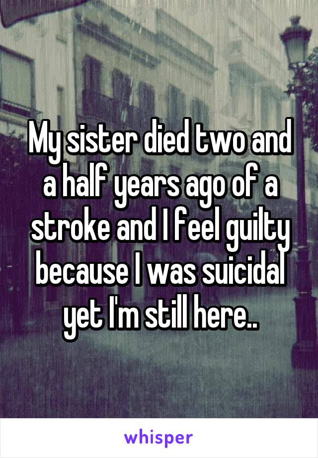 My sister died two and a half years ago of a stroke and I feel guilty because I was suicidal yet I'm still here..