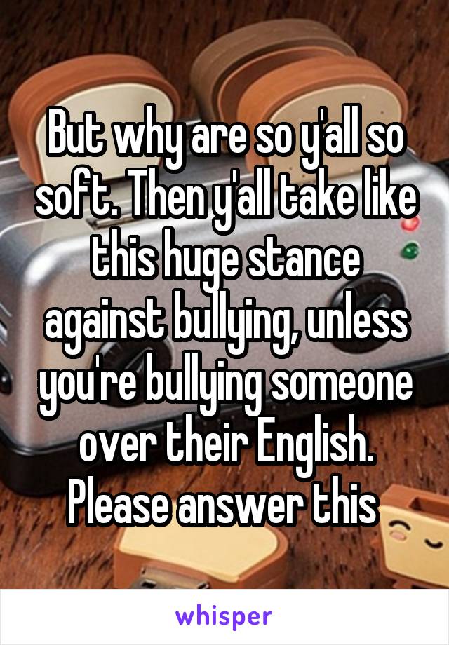 But why are so y'all so soft. Then y'all take like this huge stance against bullying, unless you're bullying someone over their English. Please answer this 