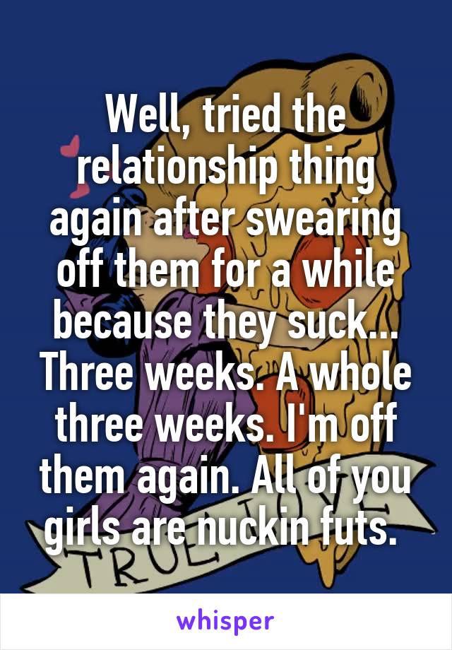 Well, tried the relationship thing again after swearing off them for a while because they suck... Three weeks. A whole three weeks. I'm off them again. All of you girls are nuckin futs. 