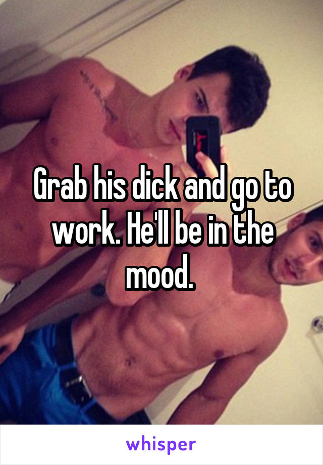 Grab his dick and go to work. He'll be in the mood. 