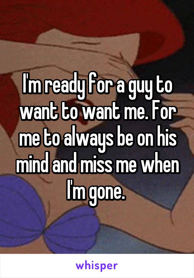 I'm ready for a guy to want to want me. For me to always be on his mind and miss me when I'm gone. 