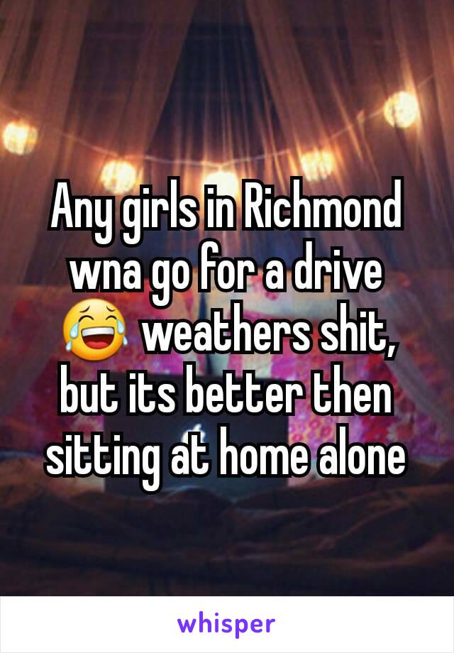 Any girls in Richmond wna go for a drive 😂 weathers shit, but its better then sitting at home alone