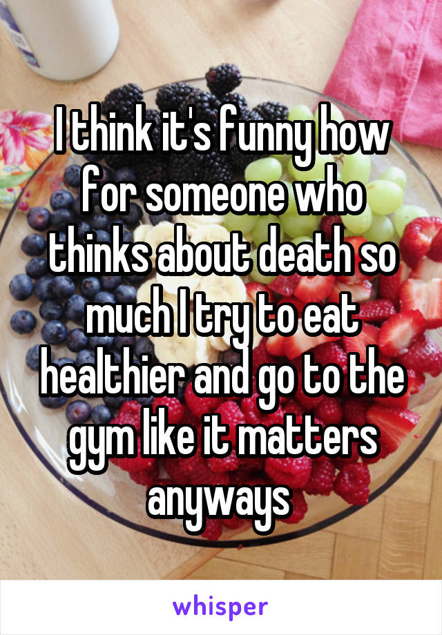 I think it's funny how for someone who thinks about death so much I try to eat healthier and go to the gym like it matters anyways 