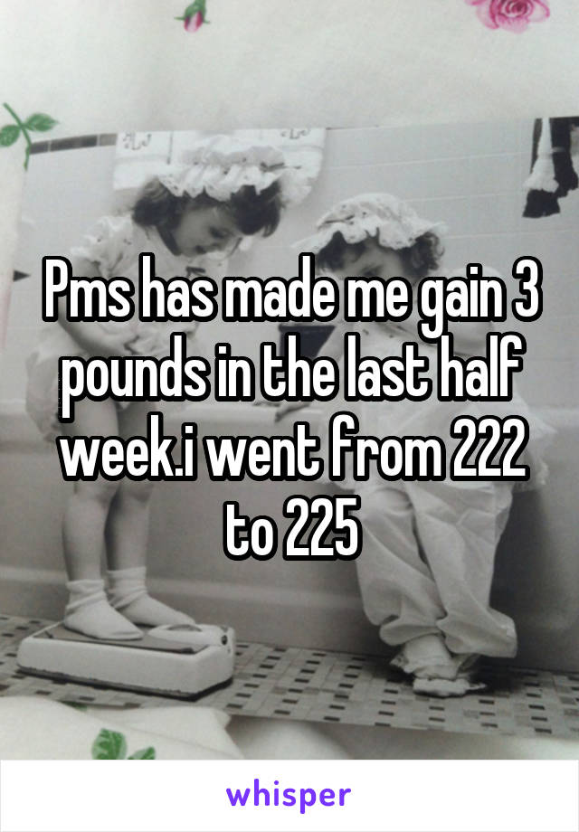 Pms has made me gain 3 pounds in the last half week.i went from 222 to 225