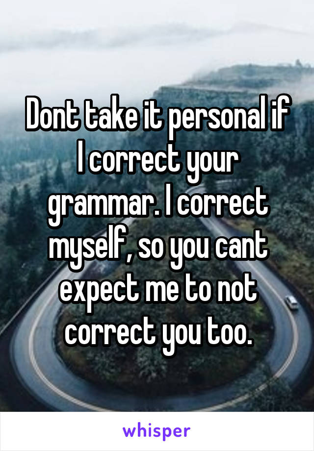 Dont take it personal if I correct your grammar. I correct myself, so you cant expect me to not correct you too.