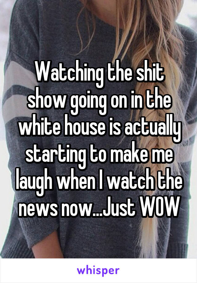 Watching the shit show going on in the white house is actually starting to make me laugh when I watch the news now...Just WOW