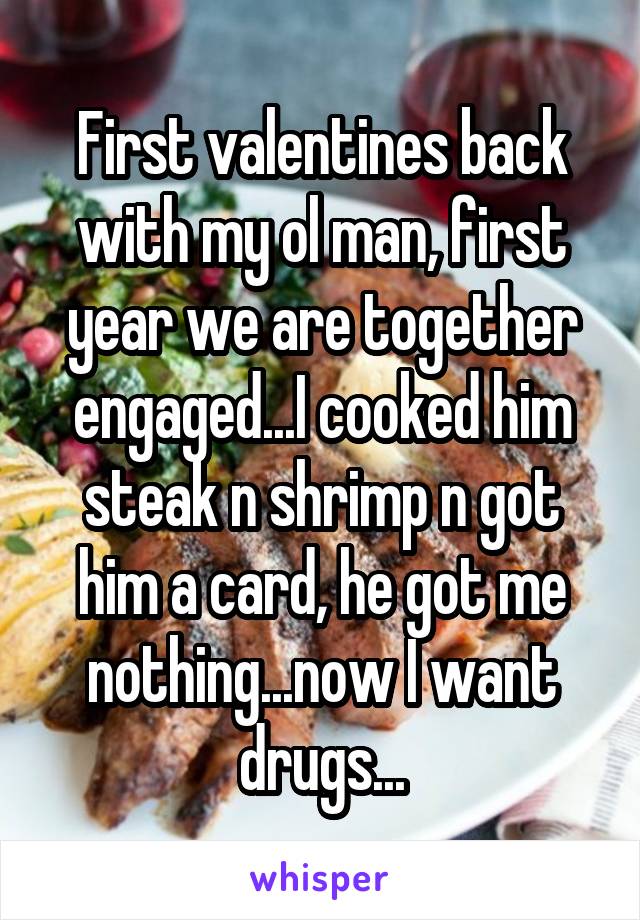 First valentines back with my ol man, first year we are together engaged...I cooked him steak n shrimp n got him a card, he got me nothing...now I want drugs...