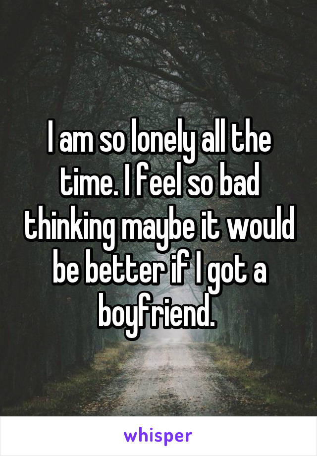 I am so lonely all the time. I feel so bad thinking maybe it would be better if I got a boyfriend. 