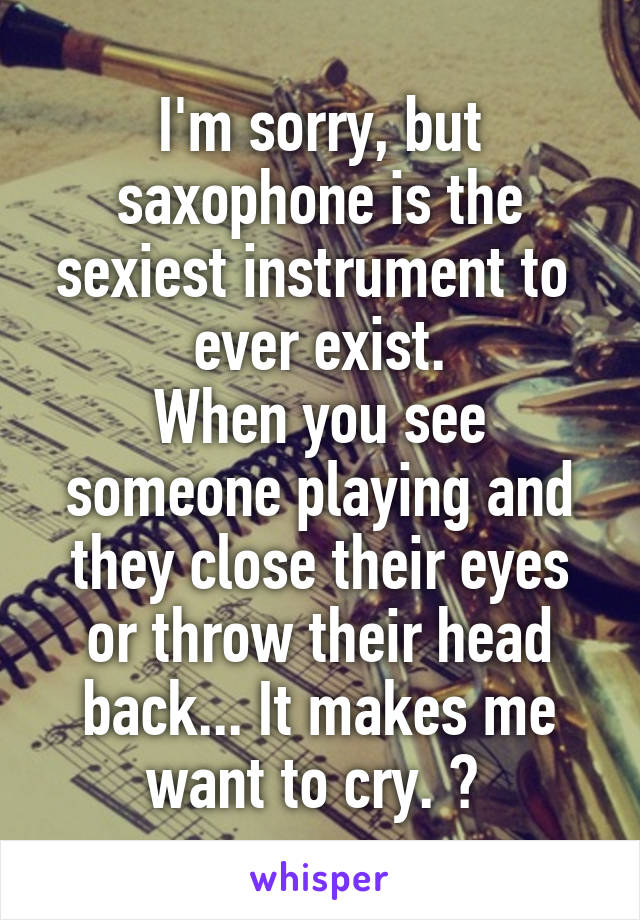 I'm sorry, but saxophone is the sexiest instrument to  ever exist.
When you see someone playing and they close their eyes or throw their head back... It makes me want to cry. 🎷 