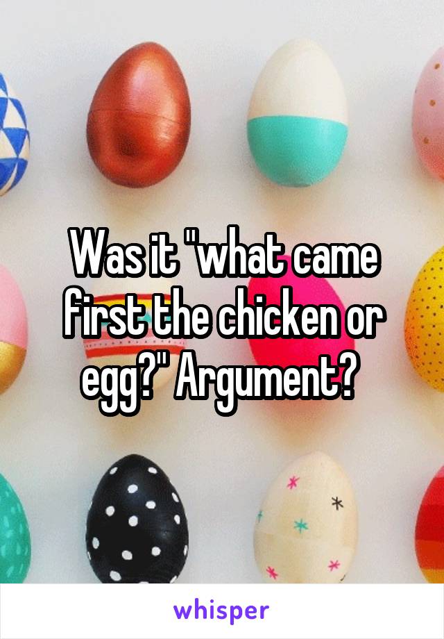 Was it "what came first the chicken or egg?" Argument? 