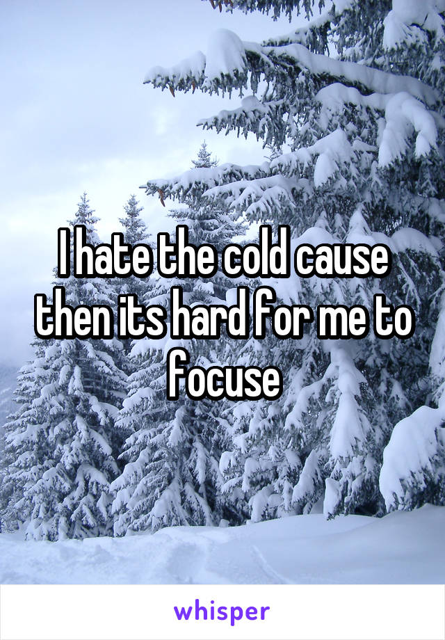 I hate the cold cause then its hard for me to focuse