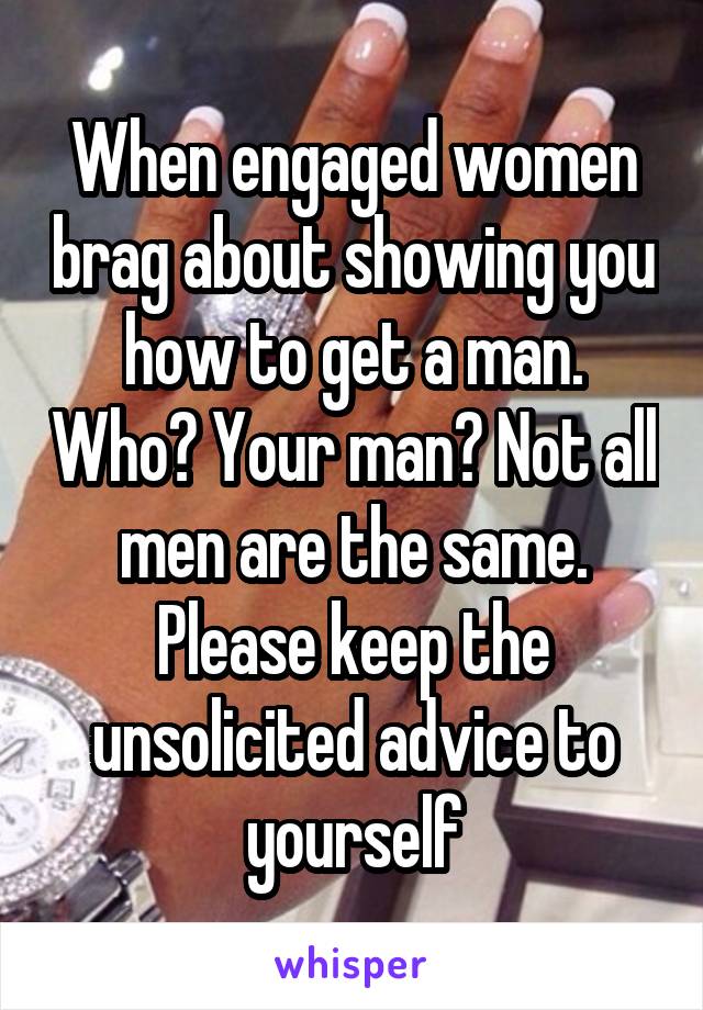 When engaged women brag about showing you how to get a man. Who? Your man? Not all men are the same. Please keep the unsolicited advice to yourself