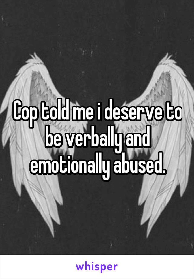 Cop told me i deserve to be verbally and emotionally abused.