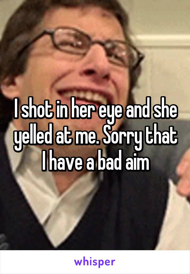 I shot in her eye and she yelled at me. Sorry that I have a bad aim