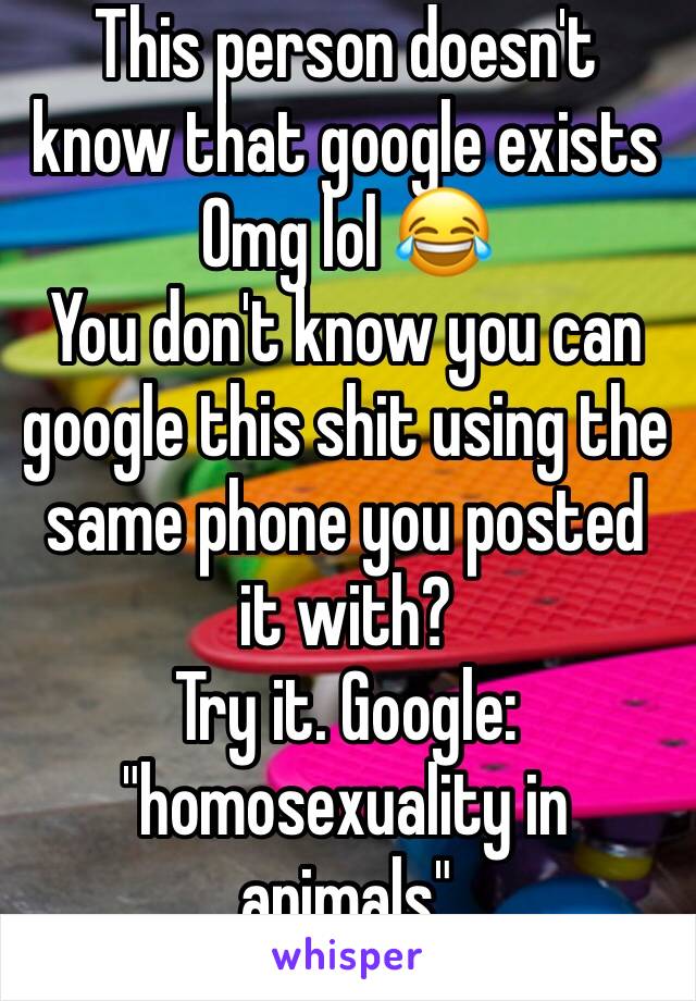 This person doesn't know that google exists
Omg lol 😂 
You don't know you can google this shit using the same phone you posted it with?
Try it. Google:
"homosexuality in animals"