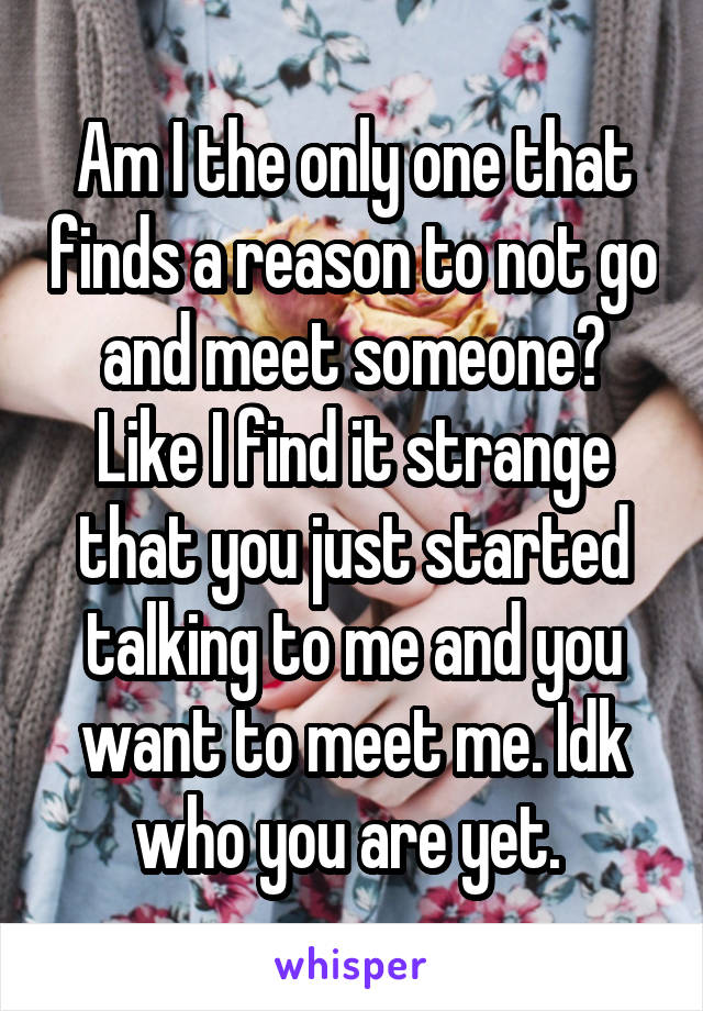 Am I the only one that finds a reason to not go and meet someone? Like I find it strange that you just started talking to me and you want to meet me. Idk who you are yet. 