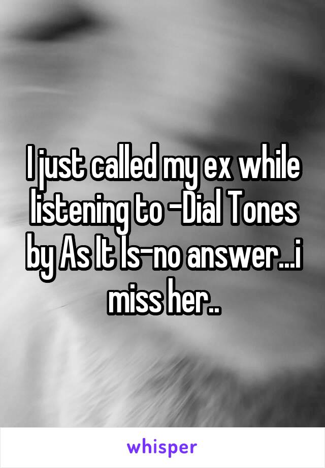 I just called my ex while listening to -Dial Tones by As It Is-no answer...i miss her..