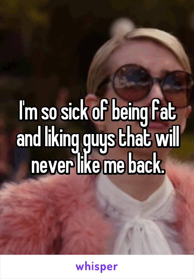 I'm so sick of being fat and liking guys that will never like me back.