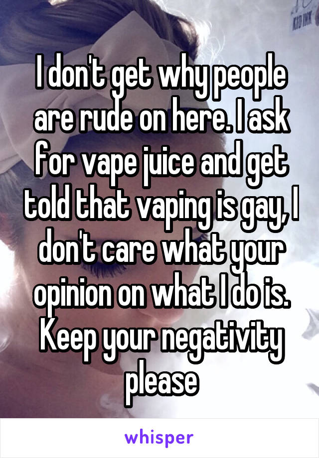 I don't get why people are rude on here. I ask for vape juice and get told that vaping is gay, I don't care what your opinion on what I do is. Keep your negativity please