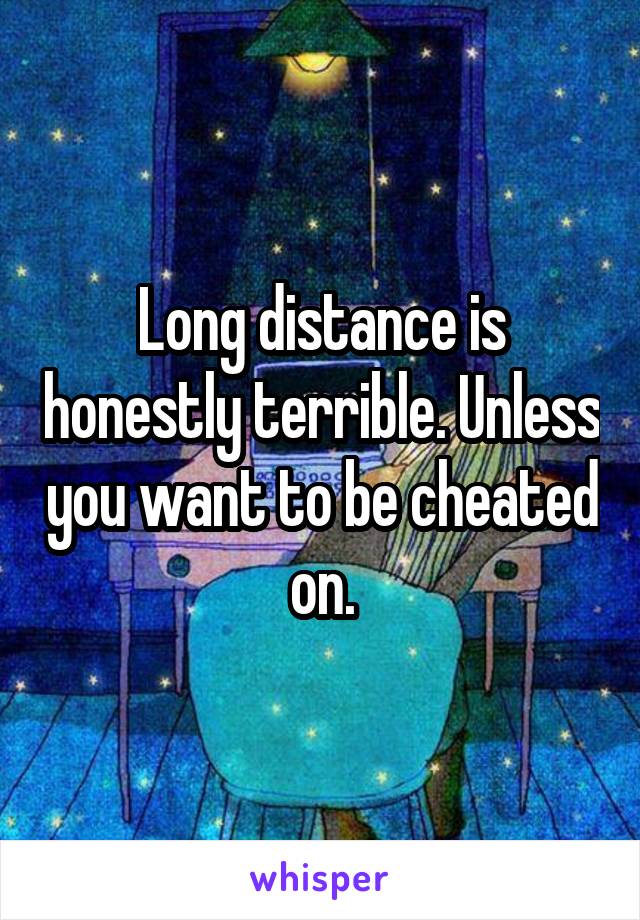 Long distance is honestly terrible. Unless you want to be cheated on.