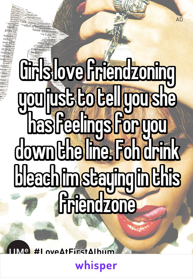 Girls love friendzoning you just to tell you she has feelings for you down the line. Foh drink bleach im staying in this friendzone