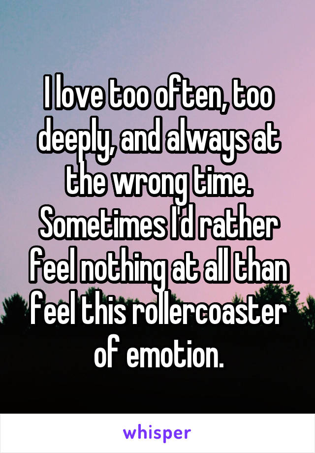 I love too often, too deeply, and always at the wrong time. Sometimes I'd rather feel nothing at all than feel this rollercoaster of emotion.